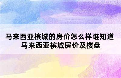 马来西亚槟城的房价怎么样谁知道 马来西亚槟城房价及楼盘